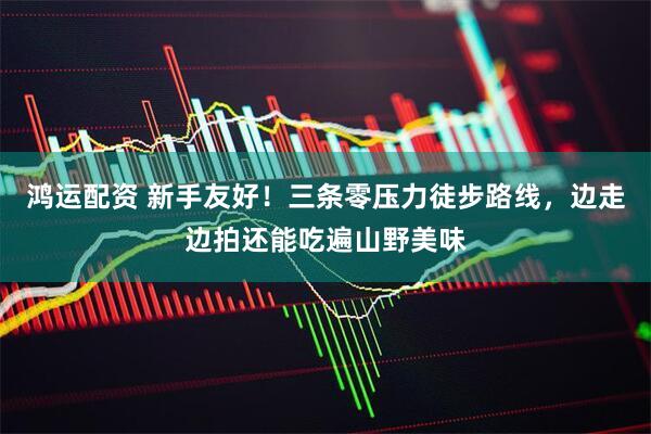 鸿运配资 新手友好！三条零压力徒步路线，边走边拍还能吃遍山野美味