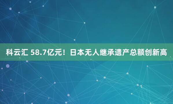科云汇 58.7亿元！日本无人继承遗产总额创新高