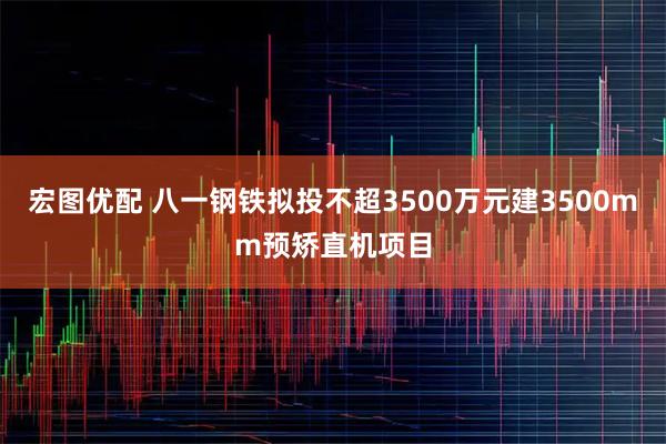 宏图优配 八一钢铁拟投不超3500万元建3500mm预矫直机项目