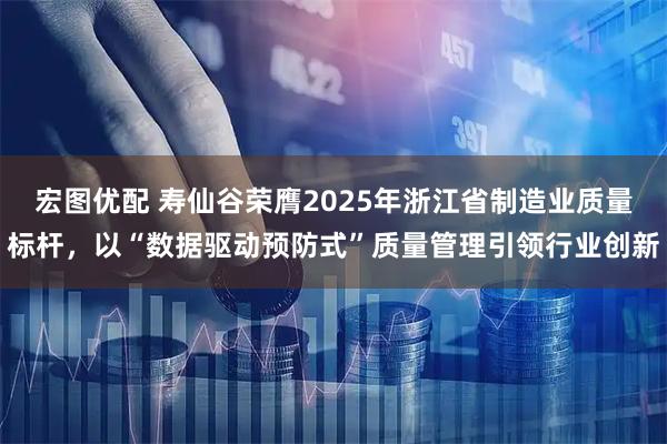 宏图优配 寿仙谷荣膺2025年浙江省制造业质量标杆，以“数据驱动预防式”质量管理引领行业创新