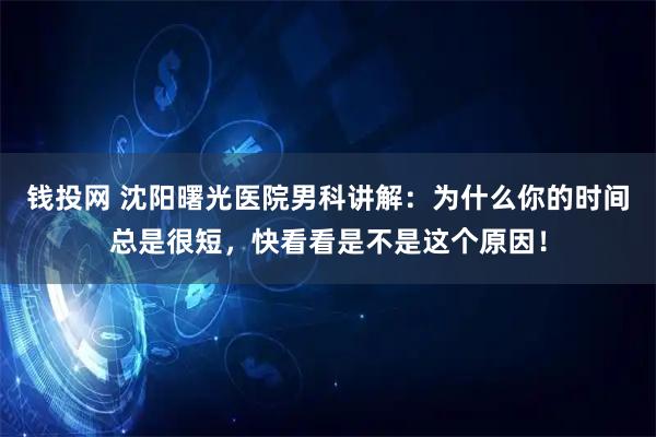 钱投网 沈阳曙光医院男科讲解：为什么你的时间总是很短，快看看是不是这个原因！