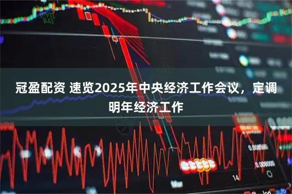 冠盈配资 速览2025年中央经济工作会议，定调明年经济工作