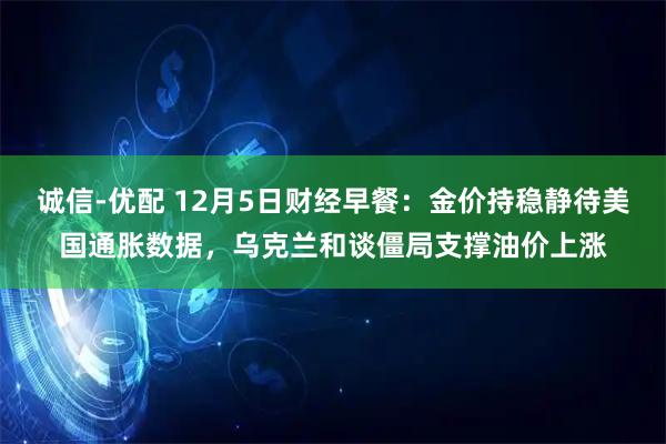 诚信-优配 12月5日财经早餐：金价持稳静待美国通胀数据，乌克兰和谈僵局支撑油价上涨