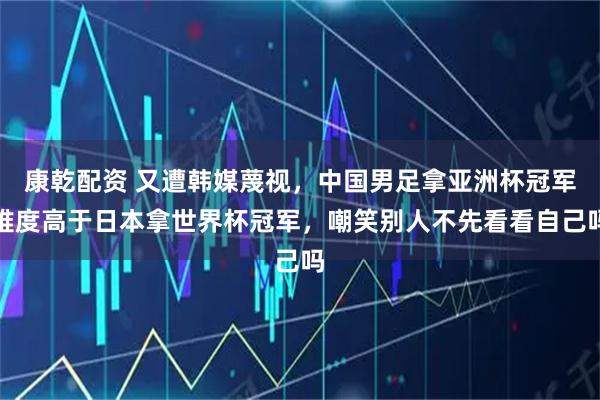康乾配资 又遭韩媒蔑视，中国男足拿亚洲杯冠军难度高于日本拿世界杯冠军，嘲笑别人不先看看自己吗