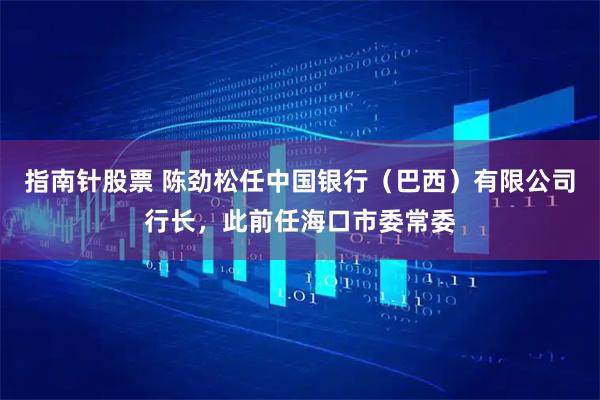 指南针股票 陈劲松任中国银行（巴西）有限公司行长，此前任海口市委常委