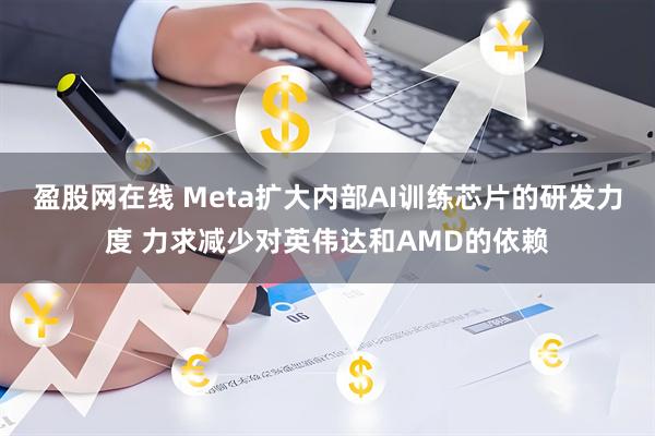 盈股网在线 Meta扩大内部AI训练芯片的研发力度 力求减少对英伟达和AMD的依赖